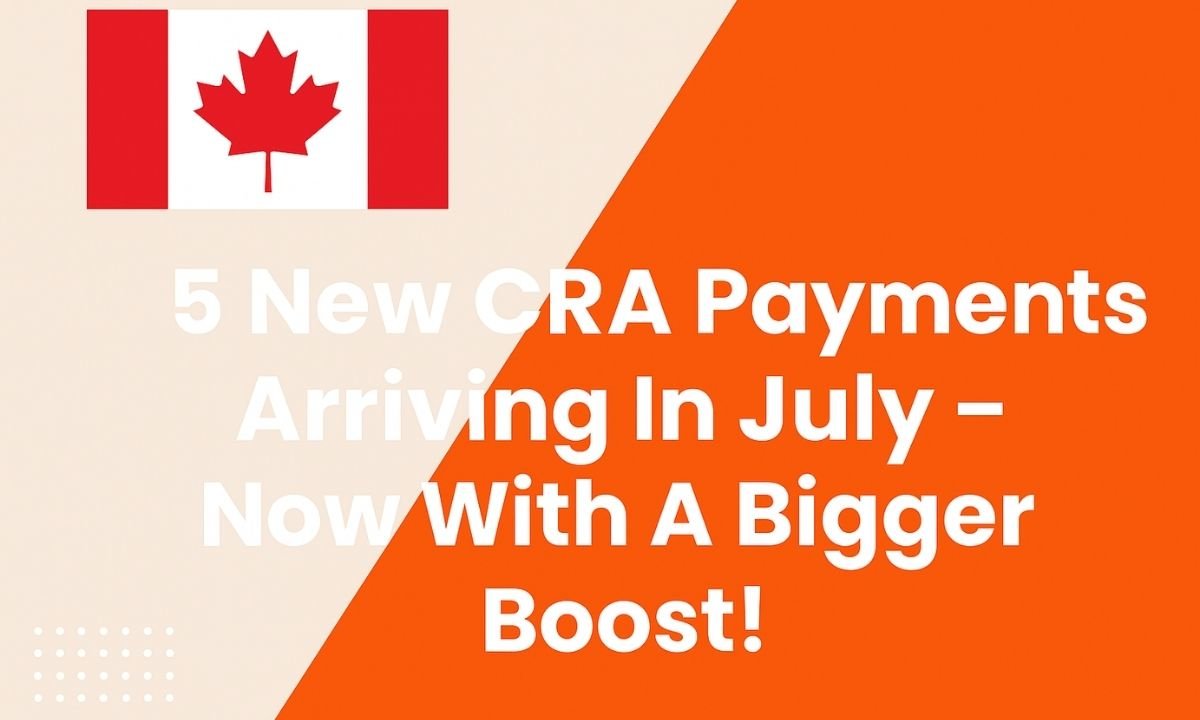 5 New CRA Payments Arriving In July – Now With A Bigger Boost!